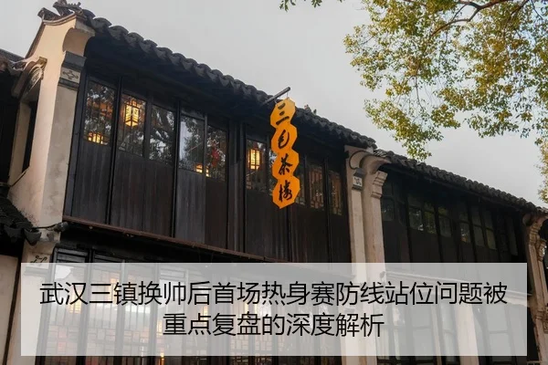 武汉三镇换帅后首场热身赛防线站位问题被重点复盘的深度解析