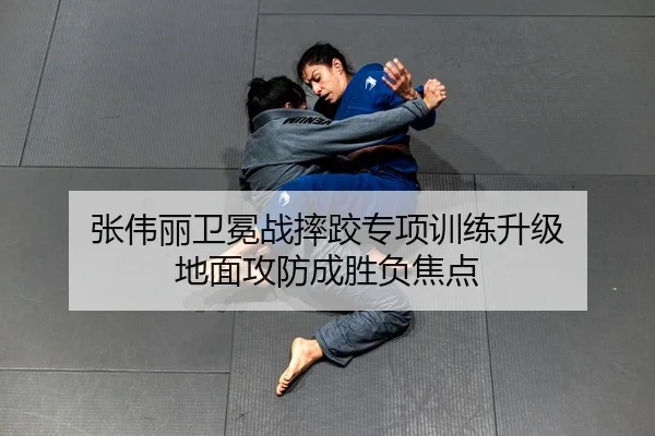 张伟丽卫冕战摔跤专项训练升级 地面攻防成胜负焦点
