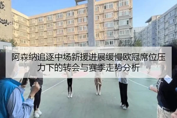 阿森纳追逐中场新援进展缓慢欧冠席位压力下的转会与赛季走势分析